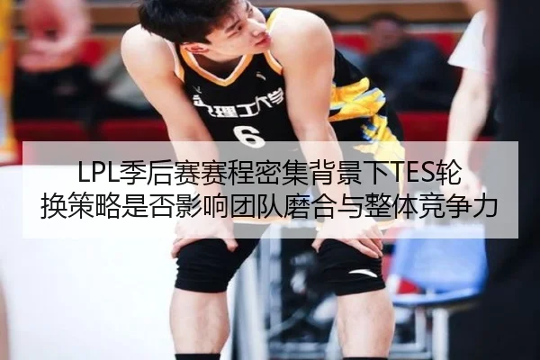 LPL季后赛赛程密集背景下TES轮换策略是否影响团队磨合与整体竞争力
